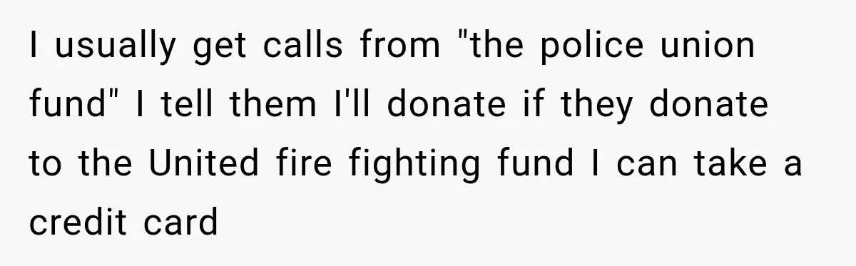 Woman Fooled a Scammer by Thanking Him for Saving Her From His Own Fake Crime I usually get calls from "the police union fund" I tell them I'll donate if they donate to the United fire fighting fund I can take a credit card