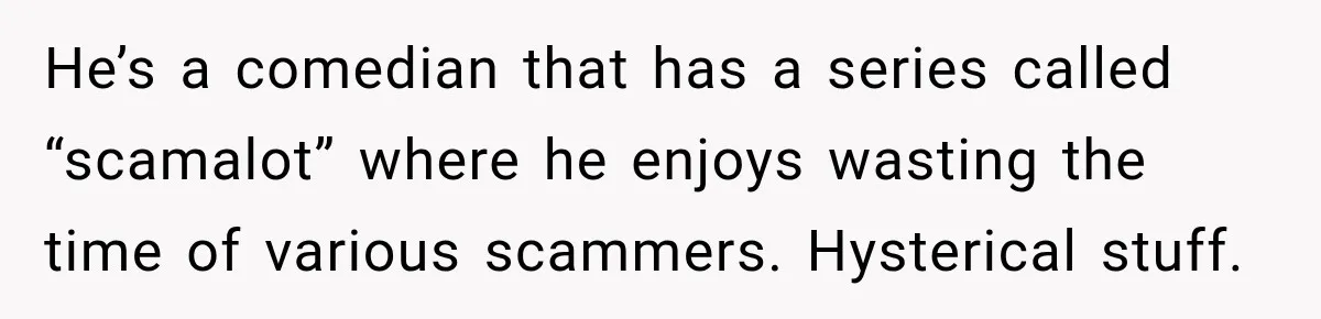 Woman Fooled a Scammer by Thanking Him for Saving Her From His Own Fake Crime He’s a comedian that has a series called “scamalot” where he enjoys wasting the time of various scammers. Hysterical stuff.