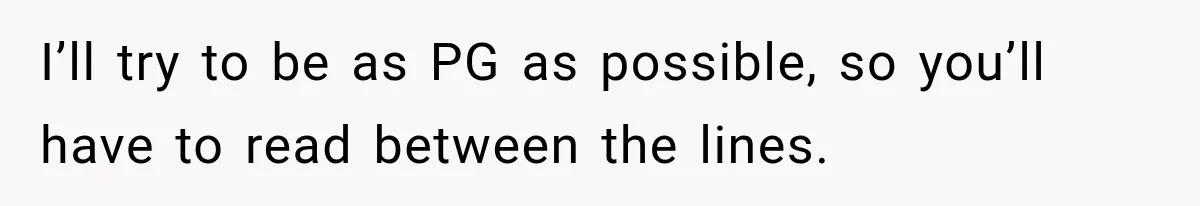 I’ll try to be as PG as possible, so you’ll have to read between the lines.