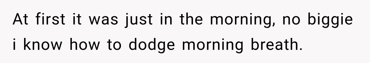 At first it was just in the morning, no biggie i know how to dodge morning breath.