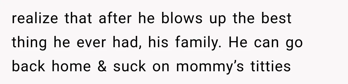 realize that after he blows up the best thing he ever had, his family. He can go back home & suck on mommy’s titties