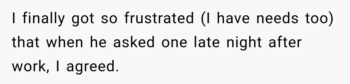 I finally got so frustrated (I have needs too) that when he asked one late night after work, I agreed.