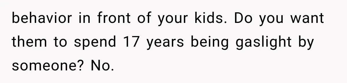behavior in front of your kids. Do you want them to spend 17 years being gaslight by someone? No.