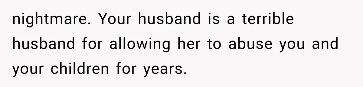 nightmare. Your husband is a terrible husband for allowing her to abuse you and your children for years.