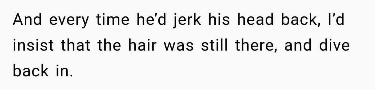 And every time he’d jerk his head back, I’d insist that the hair was still there, and dive back in.