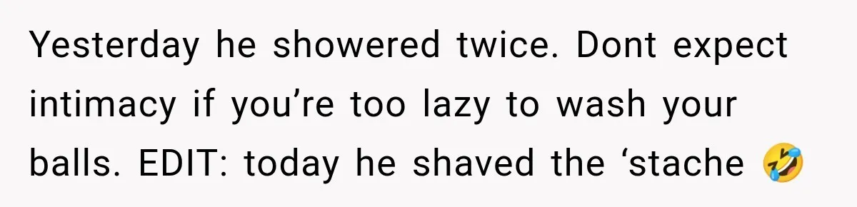 Yesterday he showered twice. Dont expect intimacy if you’re too lazy to wash your balls. EDIT: today he shaved the ‘stache 🤣