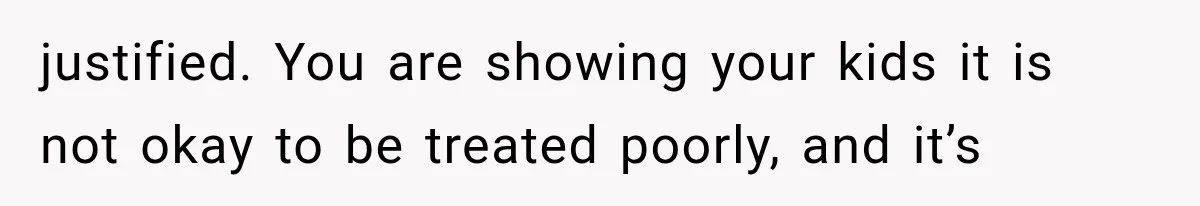 justified. You are showing your kids it is not okay to be treated poorly, and it’s