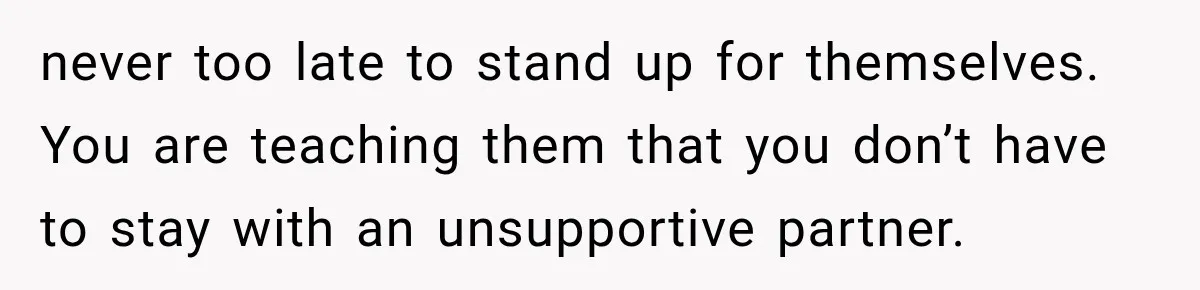 never too late to stand up for themselves. You are teaching them that you don’t have to stay with an unsupportive partner.