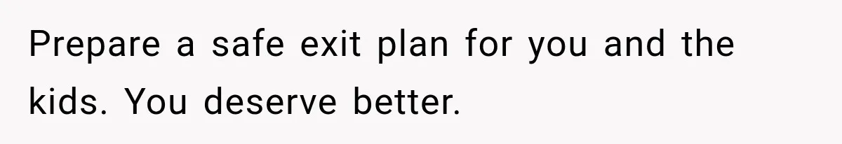 Prepare a safe exit plan for you and the kids. You deserve better.
