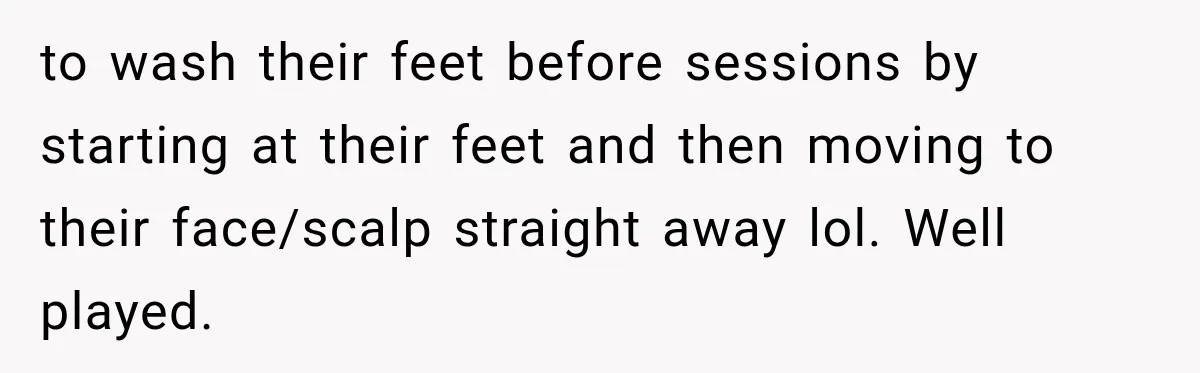 to wash their feet before sessions by starting at their feet and then moving to their face/scalp straight away lol. Well played.