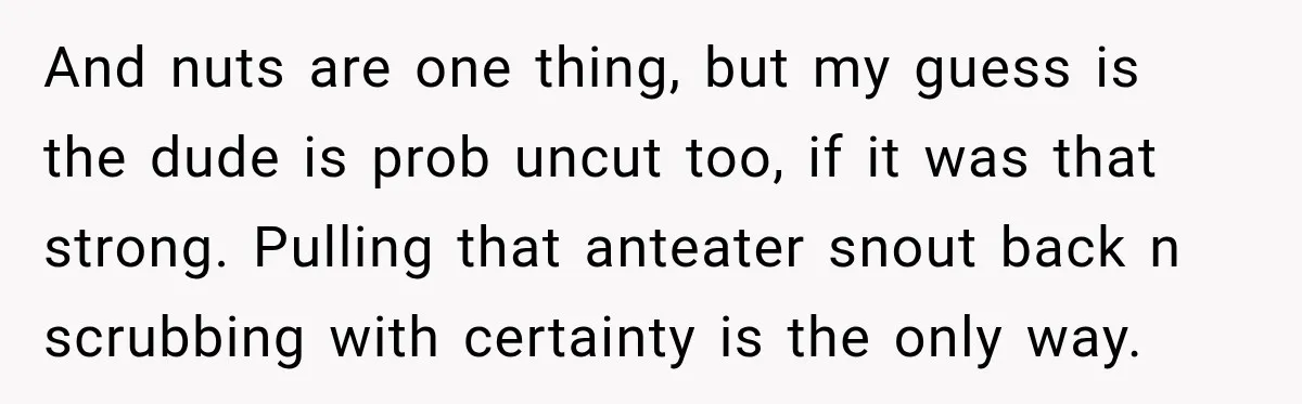And nuts are one thing, but my guess is the dude is prob uncut too, if it was that strong. Pulling that anteater snout back n scrubbing with certainty is...