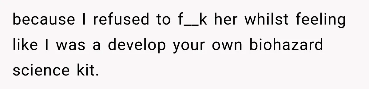 because I refused to f__k her whilst feeling like I was a develop your own biohazard science kit.