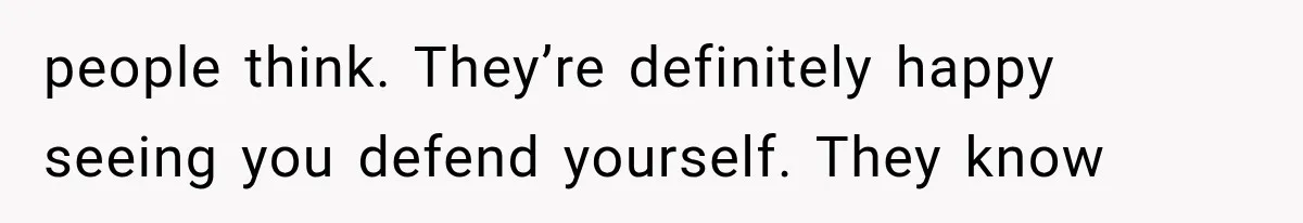 people think. They’re definitely happy seeing you defend yourself. They know