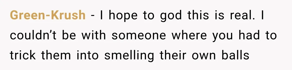 Green-Krush − I hope to god this is real. I couldn’t be with someone where you had to trick them into smelling their own balls