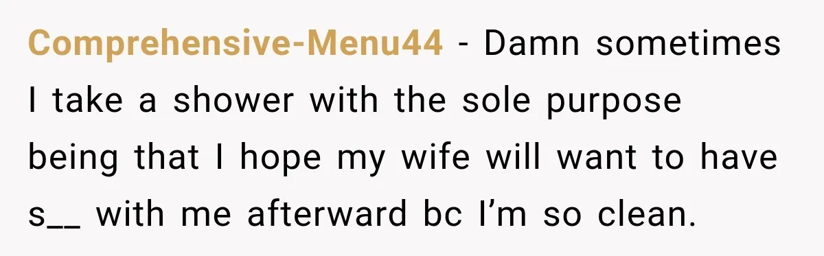 Comprehensive-Menu44 − Damn sometimes I take a shower with the sole purpose being that I hope my wife will want to have s__ with me afterward bc I’m so clean.