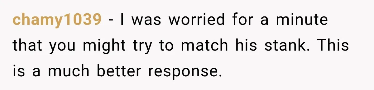 chamy1039 − I was worried for a minute that you might try to match his stank. This is a much better response.