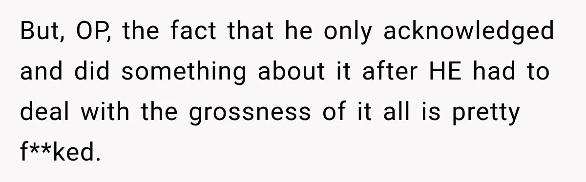 But, OP, the fact that he only acknowledged and did something about it after HE had to deal with the grossness of it all is pretty f**ked.