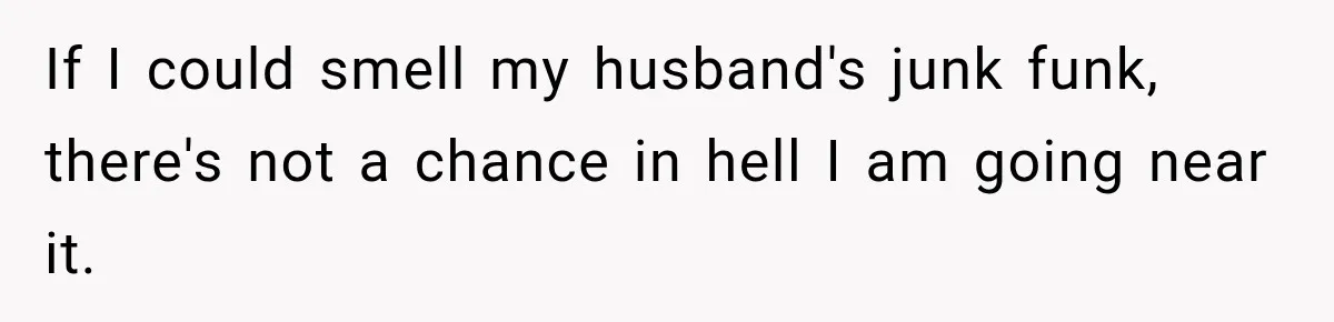 If I could smell my husband's junk funk, there's not a chance in hell I am going near it.