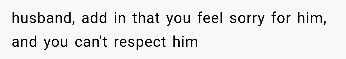 husband, add in that you feel sorry for him, and you can't respect him