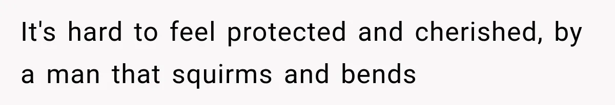 It's hard to feel protected and cherished, by a man that squirms and bends