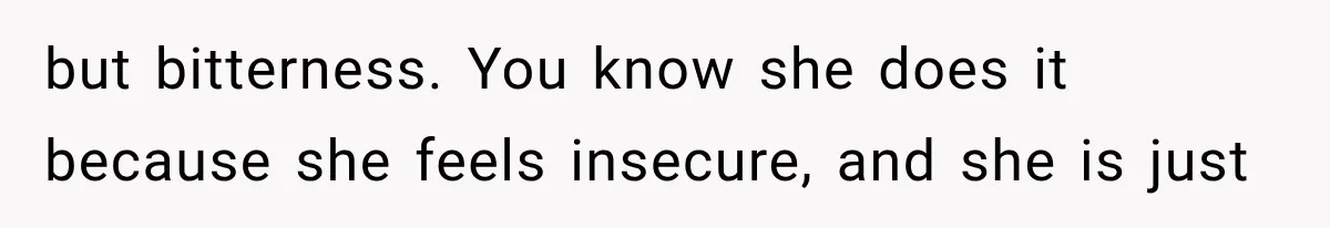 but bitterness. You know she does it because she feels insecure, and she is just