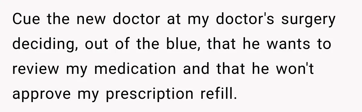 Doctor Refused Her Life-Saving Prescription, Until She Asked Him to Sign His Decision Cue the new doctor at my doctor's surgery deciding, out of the blue, that he wants to review my medication and that he won't approve my prescription refill.