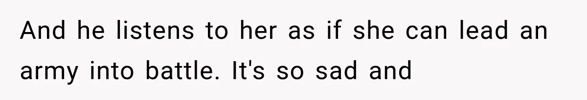 And he listens to her as if she can lead an army into battle. It's so sad and