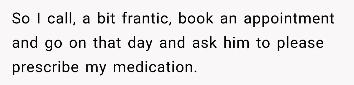 Doctor Refused Her Life-Saving Prescription, Until She Asked Him to Sign His Decision So I call, a bit frantic, book an appointment and go on that day and ask him to please prescribe my medication.