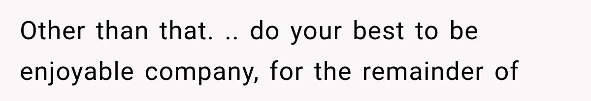 Other than that. .. do your best to be enjoyable company, for the remainder of