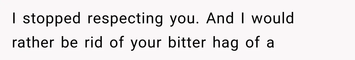 I stopped respecting you. And I would rather be rid of your bitter hag of a