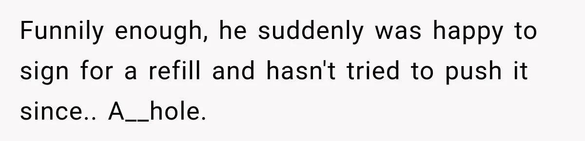 Doctor Refused Her Life-Saving Prescription, Until She Asked Him to Sign His Decision Funnily enough, he suddenly was happy to sign for a refill and hasn't tried to push it since.. A__hole.