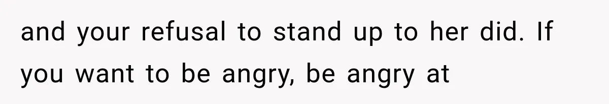 and your refusal to stand up to her did. If you want to be angry, be angry at