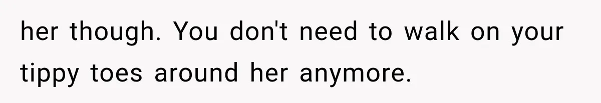 her though. You don't need to walk on your tippy toes around her anymore.