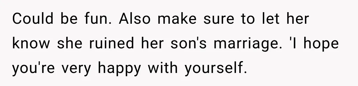 Could be fun. Also make sure to let her know she ruined her son's marriage. 'I hope you're very happy with yourself.