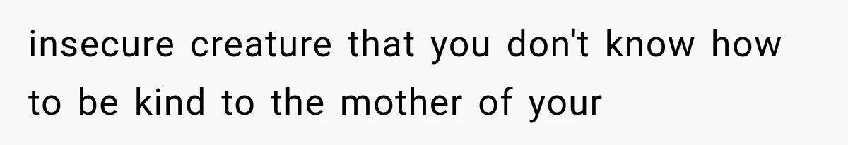 insecure creature that you don't know how to be kind to the mother of your