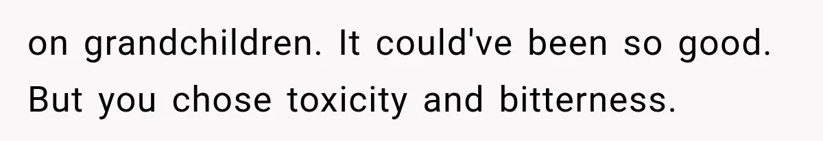 on grandchildren. It could've been so good. But you chose toxicity and bitterness.