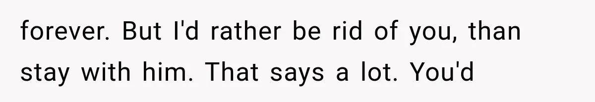 forever. But I'd rather be rid of you, than stay with him. That says a lot. You'd