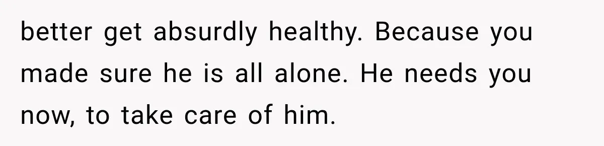 better get absurdly healthy. Because you made sure he is all alone. He needs you now, to take care of him.