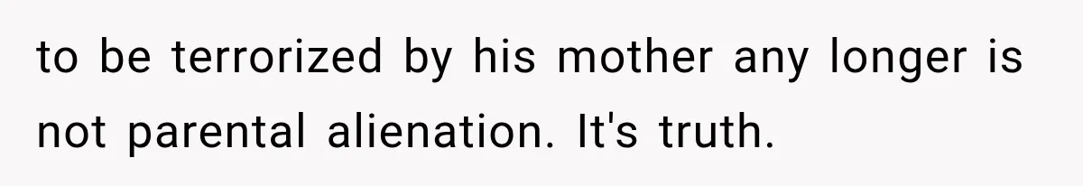 to be terrorized by his mother any longer is not parental alienation. It's truth.