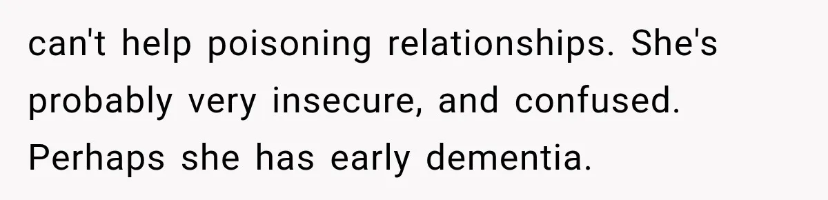 can't help poisoning relationships. She's probably very insecure, and confused. Perhaps she has early dementia.