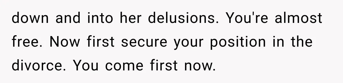 down and into her delusions. You're almost free. Now first secure your position in the divorce. You come first now.