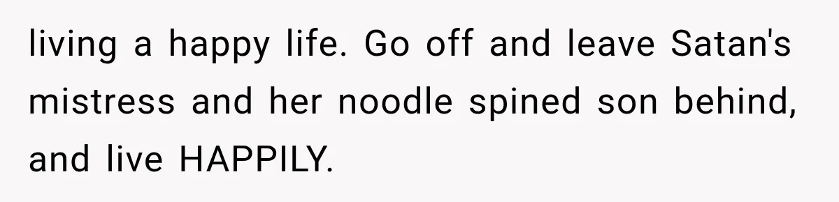 living a happy life. Go off and leave Satan's mistress and her noodle spined son behind, and live HAPPILY.