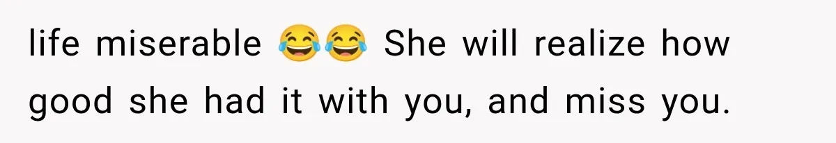 life miserable 😂😂 She will realize how good she had it with you, and miss you.