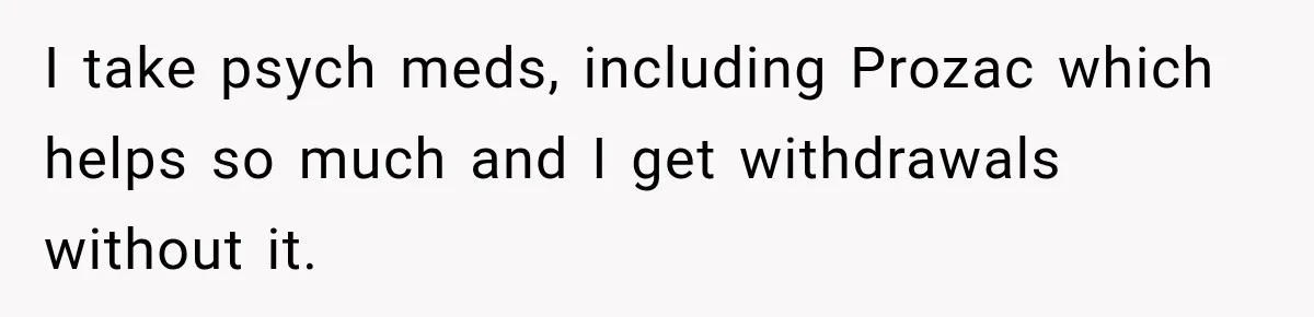 Doctor Refused Her Life-Saving Prescription, Until She Asked Him to Sign His Decision I take psych meds, including Prozac which helps so much and I get withdrawals without it.