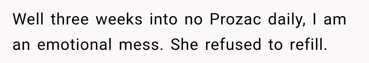 Doctor Refused Her Life-Saving Prescription, Until She Asked Him to Sign His Decision Well three weeks into no Prozac daily, I am an emotional mess. She refused to refill.