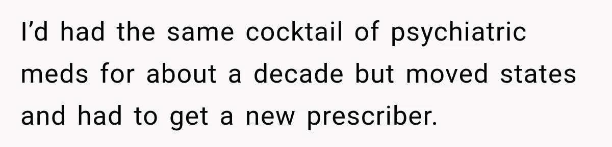 Doctor Refused Her Life-Saving Prescription, Until She Asked Him to Sign His Decision I’d had the same cocktail of psychiatric meds for about a decade but moved states and had to get a new prescriber.