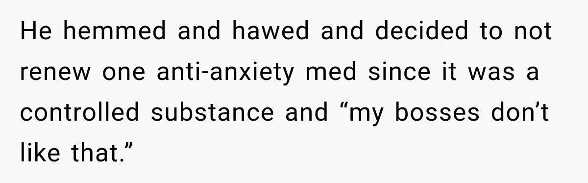 Doctor Refused Her Life-Saving Prescription, Until She Asked Him to Sign His Decision He hemmed and hawed and decided to not renew one anti-anxiety med since it was a controlled substance and “my bosses don’t like that.”