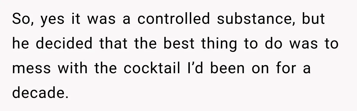 Doctor Refused Her Life-Saving Prescription, Until She Asked Him to Sign His Decision So, yes it was a controlled substance, but he decided that the best thing to do was to mess with the cocktail I’d been on for a decade.