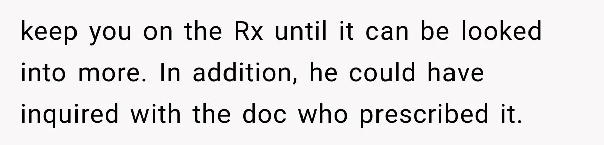 Doctor Refused Her Life-Saving Prescription, Until She Asked Him to Sign His Decision keep you on the Rx until it can be looked into more. In addition, he could have inquired with the doc who prescribed it.