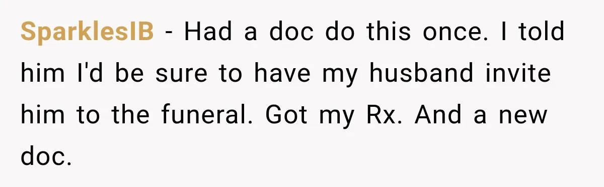 Doctor Refused Her Life-Saving Prescription, Until She Asked Him to Sign His Decision SparklesIB − Had a doc do this once. I told him I'd be sure to have my husband invite him to the funeral. Got my Rx. And a new doc.
